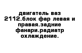 двигатель ваз 2112.блок фар левая и правая.задние фанари.радиатр охлаждение.